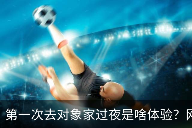 第一次去对象家过夜是啥体验？网友：我觉得出去开房睡最好